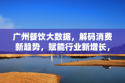 广州餐饮大数据，解码消费新趋势，赋能行业新增长，广州餐饮大数据解码消费新趋势，赋能行业新增长
