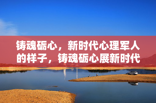 铸魂砺心，新时代心理军人的样子，铸魂砺心展新时代心理军人风貌