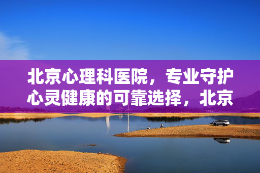 北京心理科医院，专业守护心灵健康的可靠选择，北京心理科医院，专业守护心灵健康的可靠选择