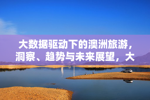 大数据驱动下的澳洲旅游，洞察、趋势与未来展望，大数据驱动下的澳洲旅游，洞察趋势与未来展望