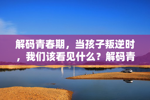 解码青春期，当孩子叛逆时，我们该看见什么？解码青春期叛逆，看见孩子未被听见的声音