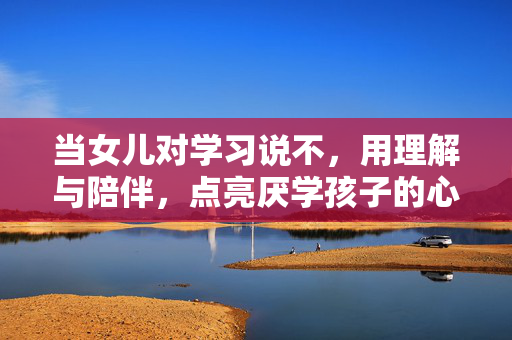 当女儿对学习说不，用理解与陪伴，点亮厌学孩子的心灯