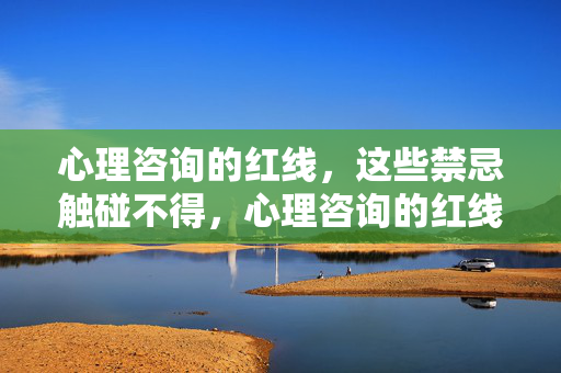 心理咨询的红线，这些禁忌触碰不得，心理咨询的红线，这些禁忌触碰不得