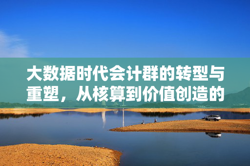 大数据时代会计群的转型与重塑，从核算到价值创造的跨越，大数据时代会计群转型，从核算到价值创造的跨越