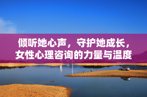 倾听她心声，守护她成长，女性心理咨询的力量与温度，女性心理咨询，倾听心声，守护成长的力量与温度