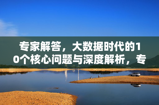 专家解答，大数据时代的10个核心问题与深度解析，专家解答，大数据时代10个核心问题深度解析