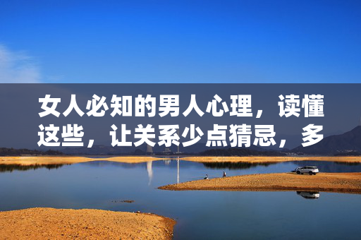 女人必知的男人心理，读懂这些，让关系少点猜忌，多点懂得，女人必知的男人心理，读懂他，让关系少猜忌多懂得