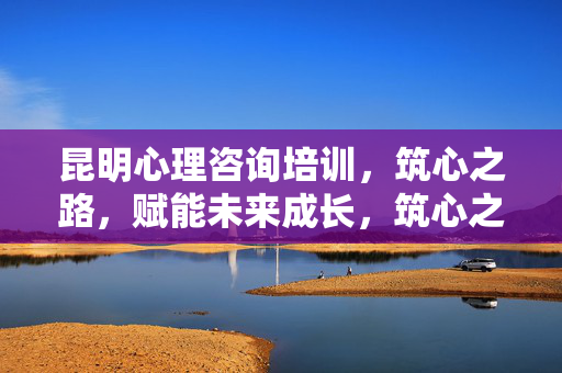 昆明心理咨询培训，筑心之路，赋能未来成长，筑心之路，赋能未来，昆明心理咨询培训