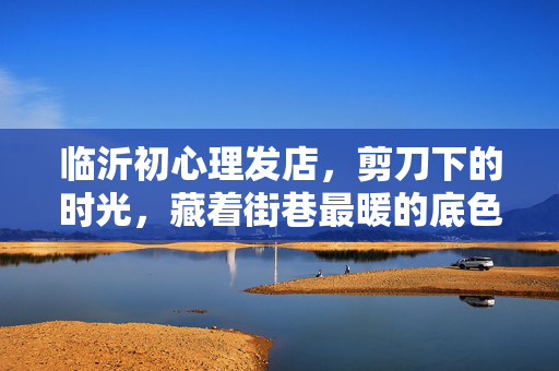 临沂初心理发店，剪刀下的时光，藏着街巷最暖的底色，剪刀下的时光，街巷最暖底色
