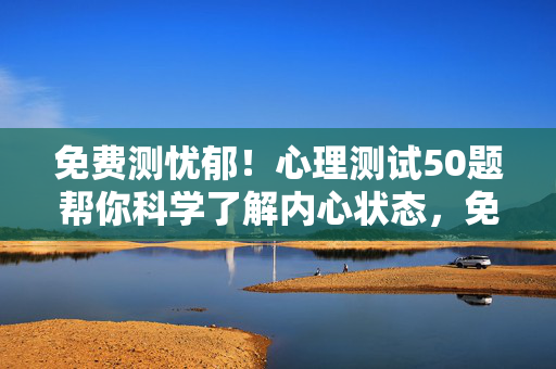 免费测忧郁！心理测试50题帮你科学了解内心状态，免费忧郁测试，50题科学测内心状态