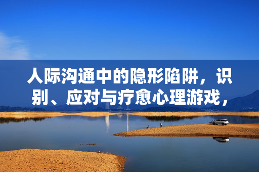人际沟通中的隐形陷阱，识别、应对与疗愈心理游戏，人际沟通中的隐形陷阱，心理游戏的识别、应对与疗愈