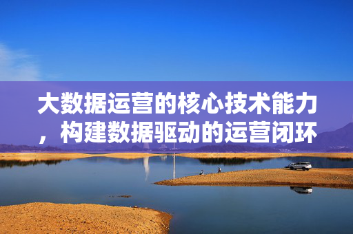 大数据运营的核心技术能力，构建数据驱动的运营闭环，大数据运营的核心技术能力，构建数据驱动的运营闭环