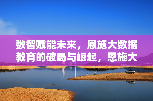 数智赋能未来，恩施大数据教育的破局与崛起，恩施大数据教育，数智赋能的破局与崛起