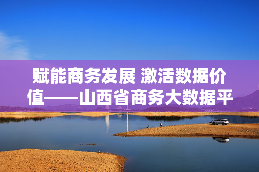 赋能商务发展 激活数据价值——山西省商务大数据平台建设纪实，山西省商务大数据平台，赋能商务发展 激活数据价值
