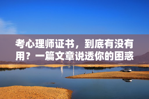 考心理师证书，到底有没有用？一篇文章说透你的困惑，考心理师证书到底有没有用？一篇文章说透你的困惑