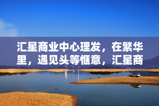 汇星商业中心理发，在繁华里，遇见头等惬意，汇星商业中心，繁华邂逅头等惬意