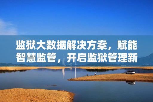 监狱大数据解决方案，赋能智慧监管，开启监狱管理新篇章，监狱大数据赋能智慧监管 开启管理新篇章