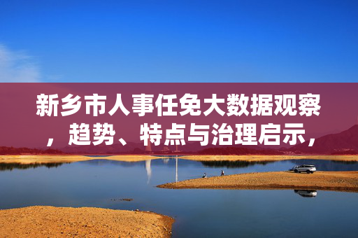 新乡市人事任免大数据观察，趋势、特点与治理启示，新乡市人事任免大数据观察，趋势、特点与治理启示