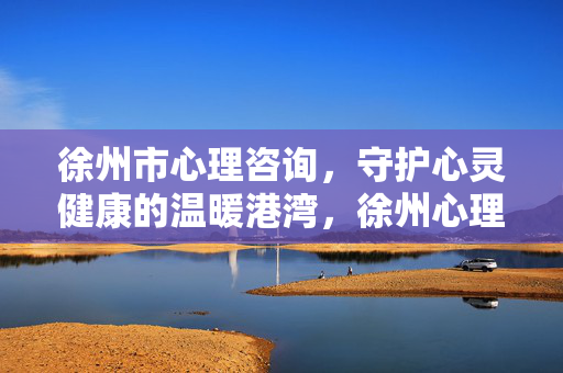 徐州市心理咨询，守护心灵健康的温暖港湾，徐州心理咨询，心灵健康的温暖港湾