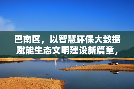 巴南区，以智慧环保大数据赋能生态文明建设新篇章，智慧环保大数据赋能巴南区生态文明建设新篇章