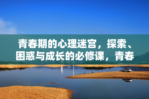青春期的心理迷宫，探索、困惑与成长的必修课，青春期的心理迷宫，探索、困惑与成长的必修课