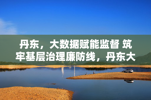 丹东，大数据赋能监督 筑牢基层治理廉防线，丹东大数据赋能监督 筑牢基层治理廉防线