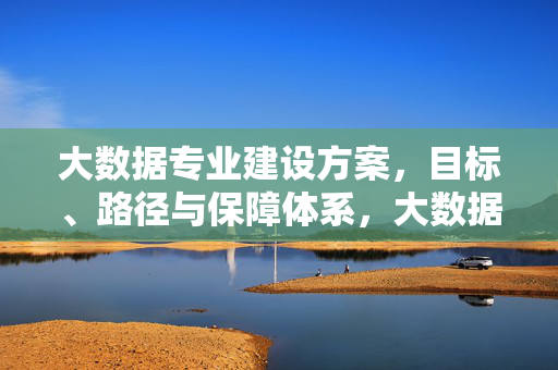 大数据专业建设方案，目标、路径与保障体系，大数据专业建设方案，目标、路径与保障体系