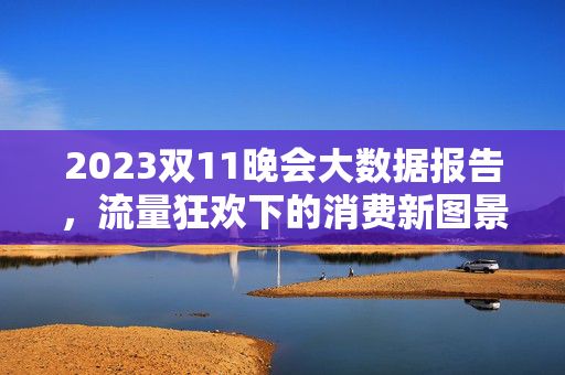 2023双11晚会大数据报告，流量狂欢下的消费新图景与行业启示，2023双11晚会大数据报告，流量狂欢下的消费新图景与行业启示
