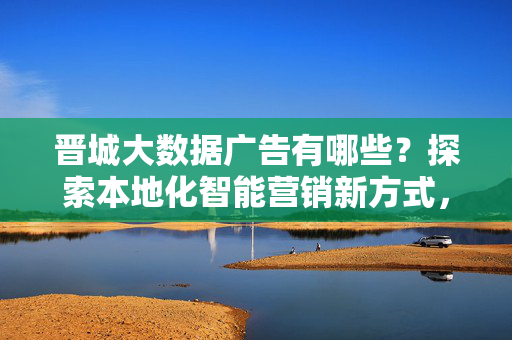 晋城大数据广告有哪些？探索本地化智能营销新方式，晋城大数据广告，本地化智能营销新方式