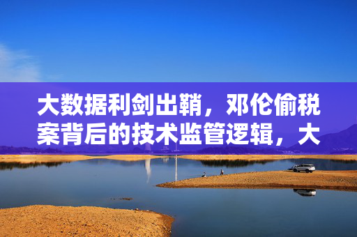 大数据利剑出鞘，邓伦偷税案背后的技术监管逻辑，大数据利剑，邓伦偷税案的技术监管逻辑