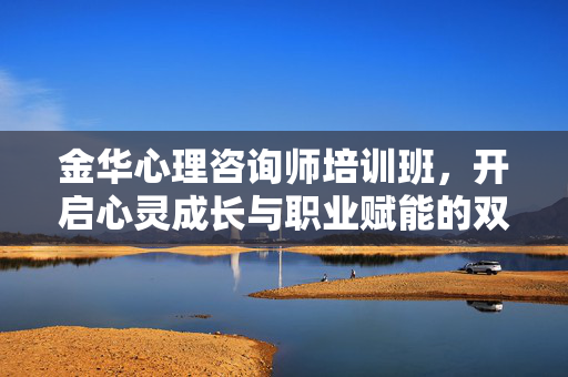 金华心理咨询师培训班，开启心灵成长与职业赋能的双向之旅，金华心理咨询师培训班，心灵成长与职业赋能的双向之旅