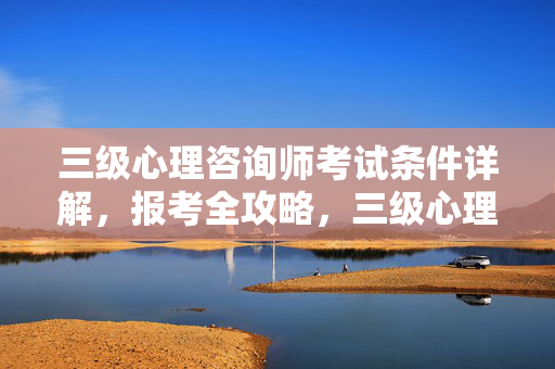 三级心理咨询师考试条件详解，报考全攻略，三级心理咨询师考试条件详解与报考全攻略