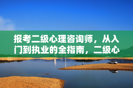 报考二级心理咨询师，从入门到执业的全指南，二级心理咨询师报考与执业全指南