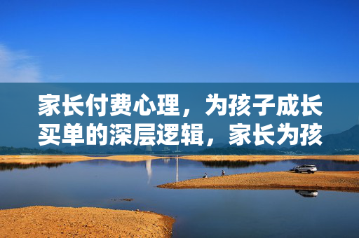 家长付费心理，为孩子成长买单的深层逻辑，家长为孩子成长买单的深层逻辑