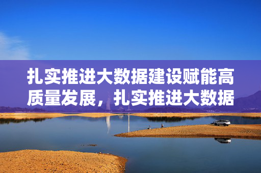 扎实推进大数据建设赋能高质量发展，扎实推进大数据建设赋能高质量发展