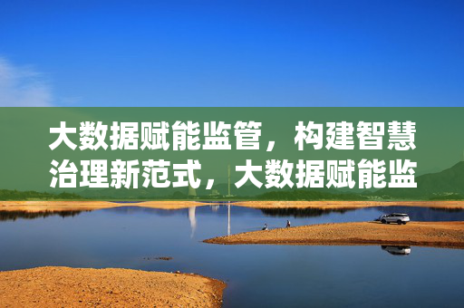 大数据赋能监管，构建智慧治理新范式，大数据赋能监管，智慧治理新范式