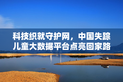 科技织就守护网，中国失踪儿童大数据平台点亮回家路，中国科技大数据平台点亮失踪儿童回家路