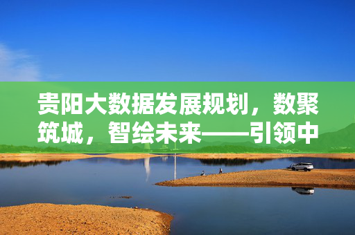 贵阳大数据发展规划，数聚筑城，智绘未来——引领中国数字经济高质量发展新篇章，数聚筑城智绘未来，贵阳大数据引领数字经济高质量发展新篇章