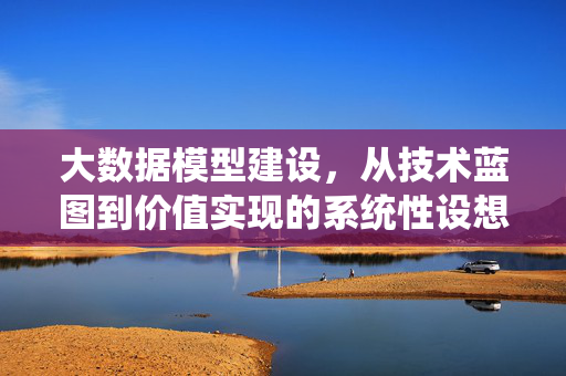 大数据模型建设，从技术蓝图到价值实现的系统性设想，从技术蓝图到价值实现，大数据模型建设系统性设想