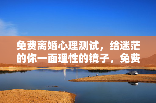 免费离婚心理测试，给迷茫的你一面理性的镜子，免费离婚心理测试，给迷茫的你一面理性的镜子