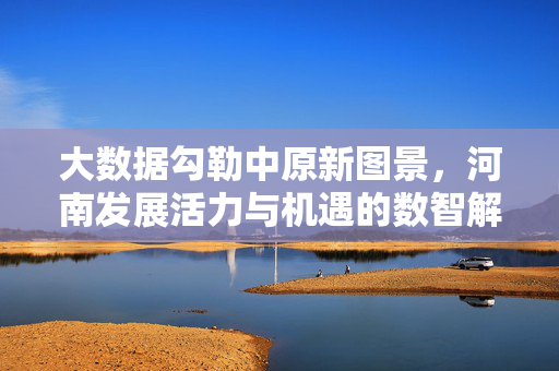 大数据勾勒中原新图景，河南发展活力与机遇的数智解读，大数据勾勒中原新图景，河南发展活力与机遇的数智解读