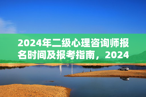 2024年二级心理咨询师报名时间及报考指南，2024年二级心理咨询师报名时间及报考指南