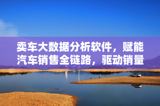 卖车大数据分析软件,赋能汽车销售全链路,驱动销量与利润双增长,卖车大数据分析软件赋能全链路,驱动销量与利润双增长