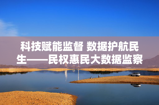 科技赋能监督 数据护航民生——民权惠民大数据监察平台的实践与探索，民权惠民大数据监察平台，科技赋能监督 数据护航民生