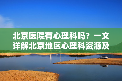 北京医院有心理科吗？一文详解北京地区心理科资源及就诊指南，详解北京心理科资源与就诊指南