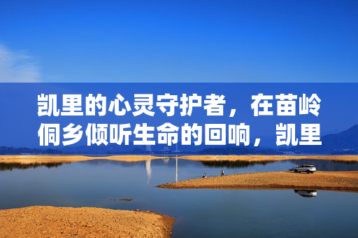 凯里的心灵守护者，在苗岭侗乡倾听生命的回响，凯里心灵守护者，苗岭侗乡的生命回响