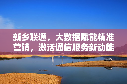 新乡联通，大数据赋能精准营销，激活通信服务新动能，新乡联通，大数据赋能精准营销 激活通信服务新动能