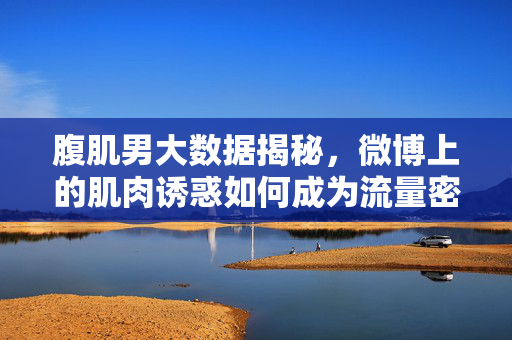 腹肌男大数据揭秘，微博上的肌肉诱惑如何成为流量密码？大数据揭秘，微博腹肌男的肌肉诱惑如何成为流量密码？