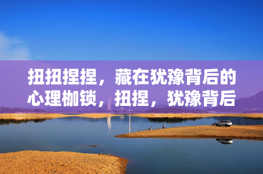 扭扭捏捏，藏在犹豫背后的心理枷锁，扭捏，犹豫背后的心理枷锁