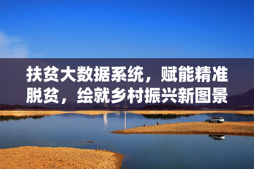 扶贫大数据系统，赋能精准脱贫，绘就乡村振兴新图景，扶贫大数据系统，精准脱贫赋能乡村振兴新图景